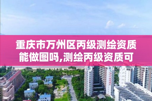 重庆市万州区丙级测绘资质能做图吗,测绘丙级资质可以承揽业务范围。