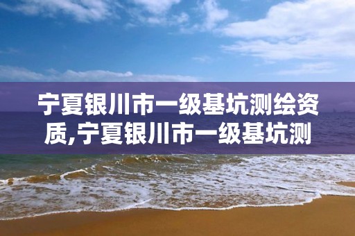 宁夏银川市一级基坑测绘资质,宁夏银川市一级基坑测绘资质企业名单。