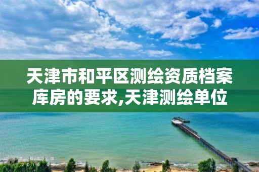 天津市和平区测绘资质档案库房的要求,天津测绘单位名录。