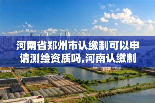 河南省郑州市认缴制可以申请测绘资质吗,河南认缴制什么时候开始的。