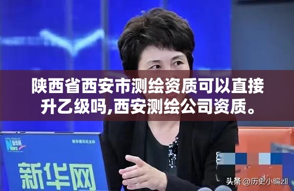 陕西省西安市测绘资质可以直接升乙级吗,西安测绘公司资质。