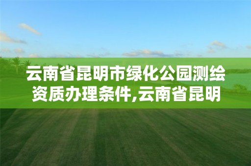 云南省昆明市绿化公园测绘资质办理条件,云南省昆明市绿化公园测绘资质办理条件有哪些。