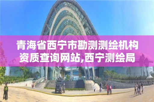 青海省西宁市勘测测绘机构资质查询网站,西宁测绘局。