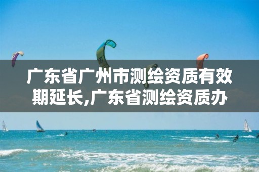 广东省广州市测绘资质有效期延长,广东省测绘资质办理流程。