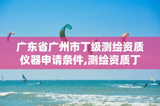 广东省广州市丁级测绘资质仪器申请条件,测绘资质丁级是什么意思。