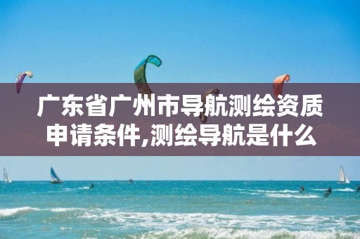 广东省广州市导航测绘资质申请条件,测绘导航是什么。