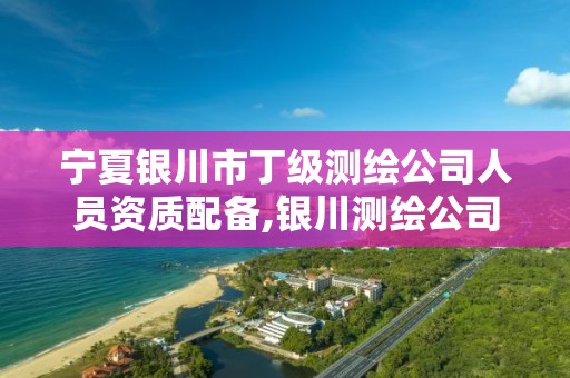 宁夏银川市丁级测绘公司人员资质配备,银川测绘公司甲级。