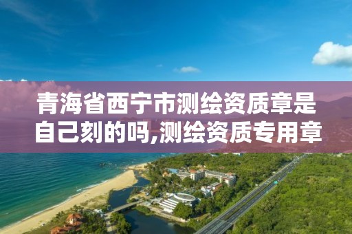 青海省西宁市测绘资质章是自己刻的吗,测绘资质专用章样式。