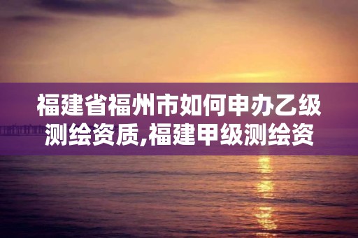 福建省福州市如何申办乙级测绘资质,福建甲级测绘资质单位。