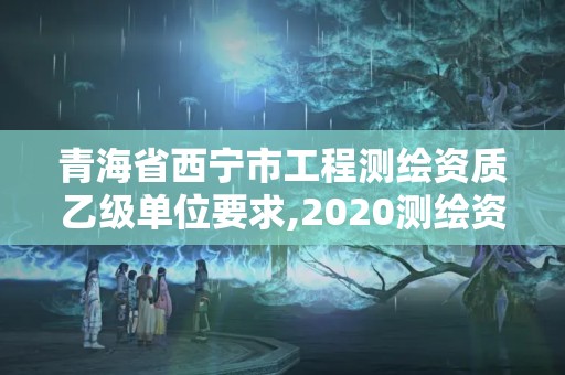 青海省西宁市工程测绘资质乙级单位要求,2020测绘资质乙级标准。