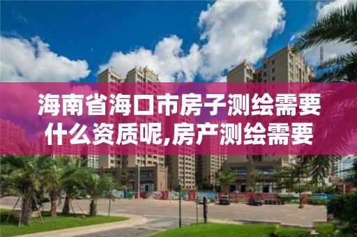 海南省海口市房子测绘需要什么资质呢,房产测绘需要资质吗。