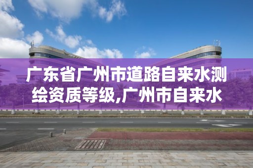 广东省广州市道路自来水测绘资质等级,广州市自来水水质。