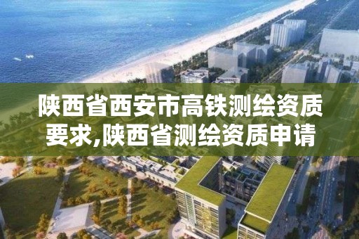 陕西省西安市高铁测绘资质要求,陕西省测绘资质申请材料。