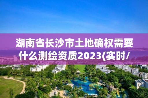 湖南省长沙市土地确权需要什么测绘资质2023(实时/更新中)