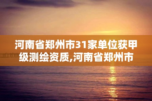 河南省郑州市31家单位获甲级测绘资质,河南省郑州市31家单位获甲级测绘资质的有哪些。