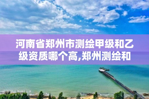 河南省郑州市测绘甲级和乙级资质哪个高,郑州测绘和河南测绘。