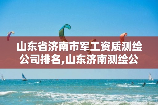 山东省济南市军工资质测绘公司排名,山东济南测绘公司有哪些。