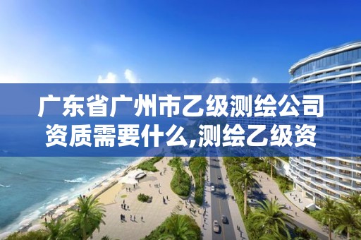 广东省广州市乙级测绘公司资质需要什么,测绘乙级资质需要多少专业人员。