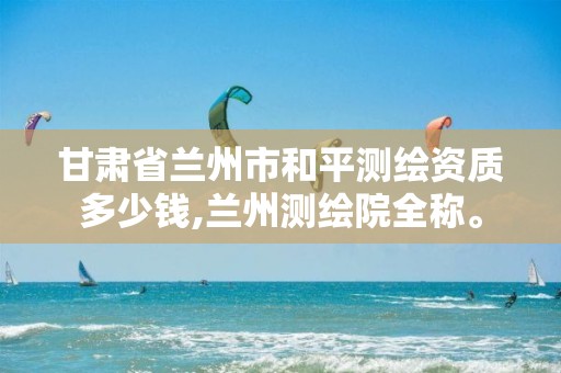 甘肃省兰州市和平测绘资质多少钱,兰州测绘院全称。