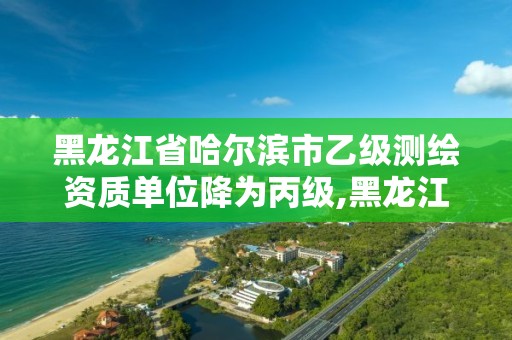 黑龙江省哈尔滨市乙级测绘资质单位降为丙级,黑龙江省测绘甲级单位。