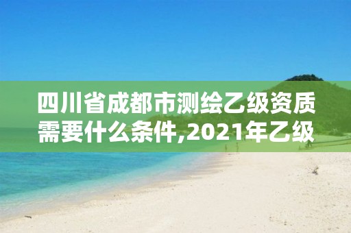 四川省成都市测绘乙级资质需要什么条件,2021年乙级测绘资质申报材料。