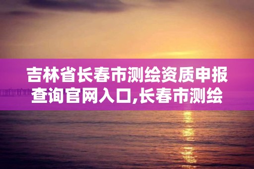 吉林省长春市测绘资质申报查询官网入口,长春市测绘院官网。