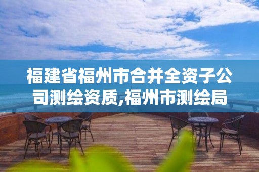 福建省福州市合并全资子公司测绘资质,福州市测绘局。