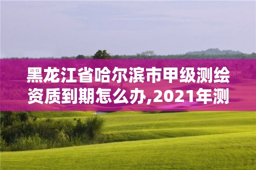 黑龙江省哈尔滨市甲级测绘资质到期怎么办,2021年测绘甲级资质申报条件。