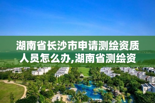 湖南省长沙市申请测绘资质人员怎么办,湖南省测绘资质申请公示。