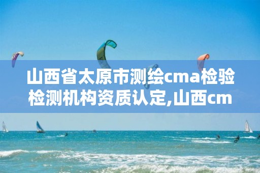 山西省太原市测绘cma检验检测机构资质认定,山西cma认证检测机构。