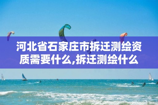 河北省石家庄市拆迁测绘资质需要什么,拆迁测绘什么意思。