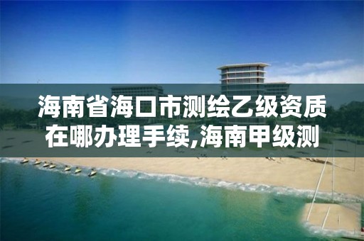 海南省海口市测绘乙级资质在哪办理手续,海南甲级测绘资质单位。