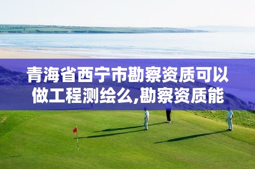 青海省西宁市勘察资质可以做工程测绘么,勘察资质能做测绘吗。