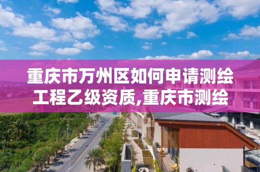 重庆市万州区如何申请测绘工程乙级资质,重庆市测绘资质管理办法。