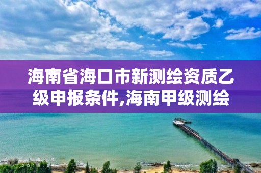 海南省海口市新测绘资质乙级申报条件,海南甲级测绘资质单位。