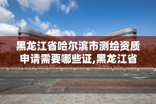 黑龙江省哈尔滨市测绘资质申请需要哪些证,黑龙江省测绘资质延期通知。