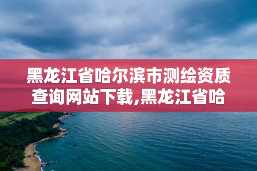 黑龙江省哈尔滨市测绘资质查询网站下载,黑龙江省哈尔滨市测绘局。