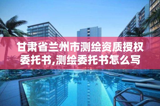 甘肃省兰州市测绘资质授权委托书,测绘委托书怎么写范文。