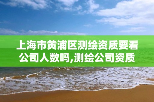 上海市黄浦区测绘资质要看公司人数吗,测绘公司资质证书。