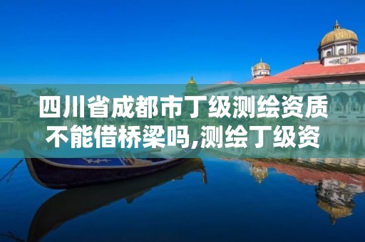 四川省成都市丁级测绘资质不能借桥梁吗,测绘丁级资质全套申请文件。