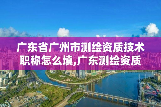 广东省广州市测绘资质技术职称怎么填,广东测绘资质查询。