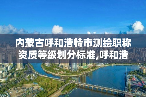 内蒙古呼和浩特市测绘职称资质等级划分标准,呼和浩特测绘局属于什么单位管理。