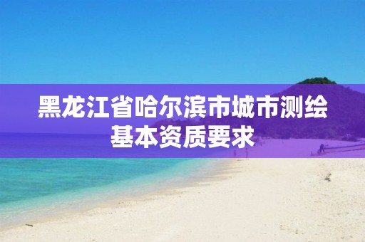 黑龙江省哈尔滨市城市测绘基本资质要求