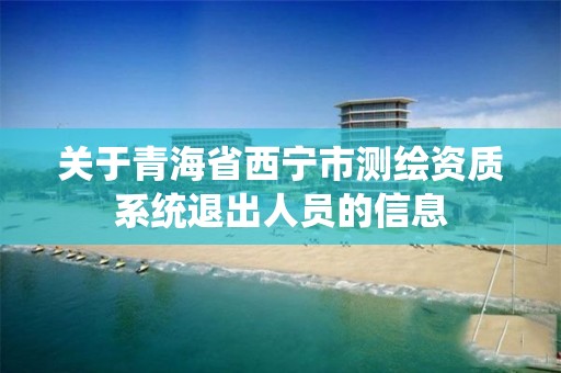 关于青海省西宁市测绘资质系统退出人员的信息