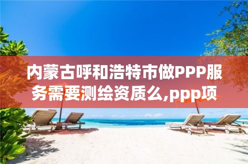 内蒙古呼和浩特市做PPP服务需要测绘资质么,ppp项目监测服务平台。