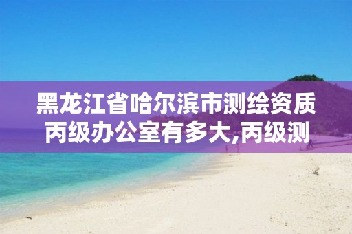 黑龙江省哈尔滨市测绘资质丙级办公室有多大,丙级测绘公司。