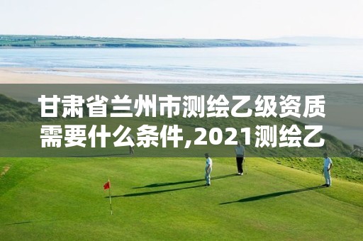 甘肃省兰州市测绘乙级资质需要什么条件,2021测绘乙级资质要求。