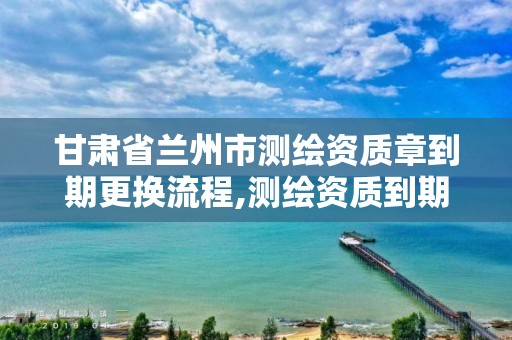 甘肃省兰州市测绘资质章到期更换流程,测绘资质到期怎么办。