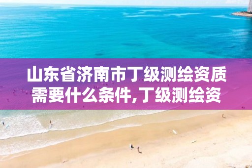 山东省济南市丁级测绘资质需要什么条件,丁级测绘资质申请人员条件。