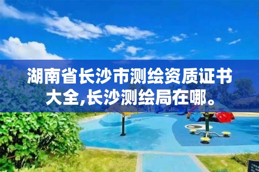 湖南省长沙市测绘资质证书大全,长沙测绘局在哪。